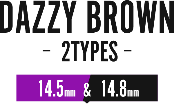 DAZZY BROWN -2TYPES- 14.5mm & 14.8mm