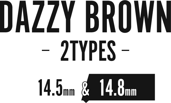 DAZZY BROWN -2TYPES- 14.5mm & 14.8mm