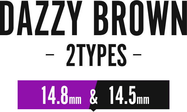 DAZZY BROWN -2TYPES- 14.8mm & 14.5mm